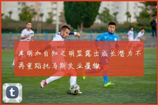库明加自知之明显露出成长潜力不再重蹈托马斯失业覆辙