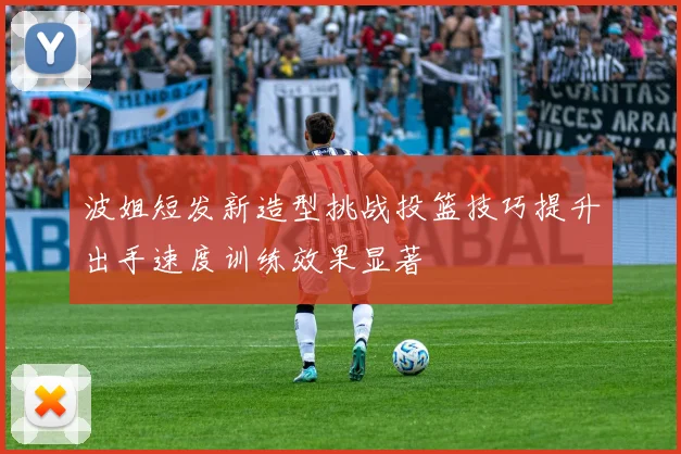 波姐短发新造型挑战投篮技巧提升出手速度训练效果显著