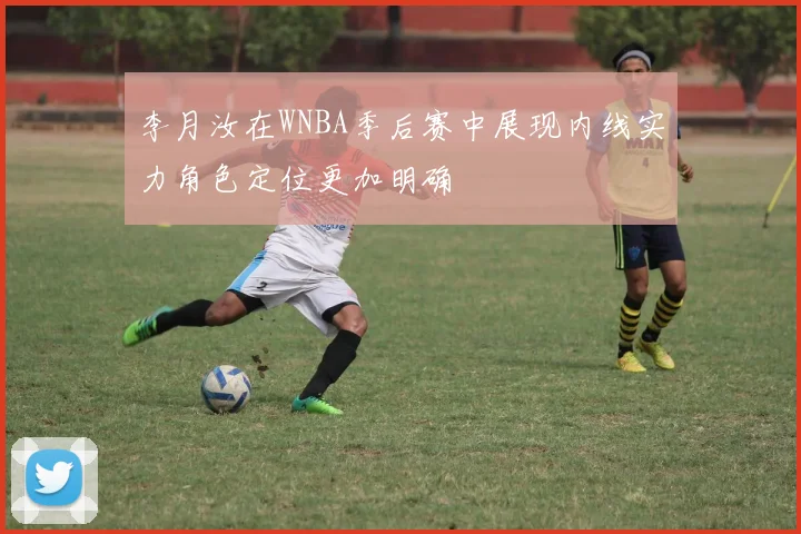 李月汝在WNBA季后赛中展现内线实力角色定位更加明确