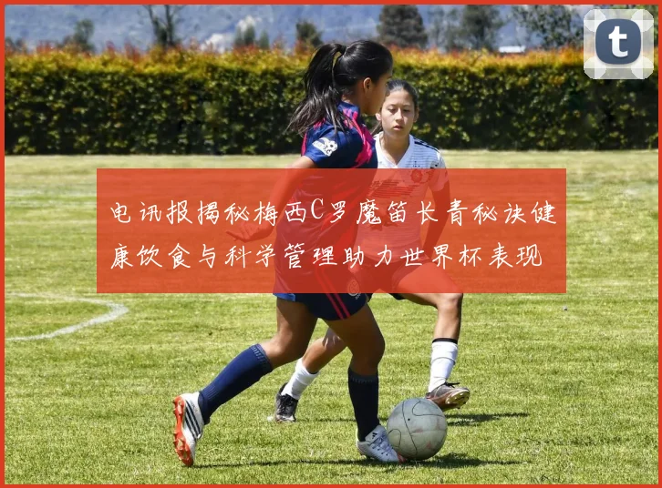 电讯报揭秘梅西C罗魔笛长青秘诀健康饮食与科学管理助力世界杯表现