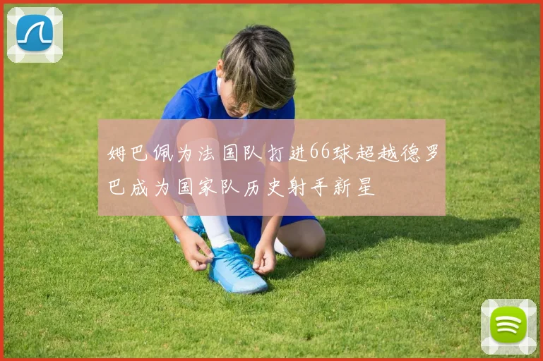 姆巴佩为法国队打进66球超越德罗巴成为国家队历史射手新星
