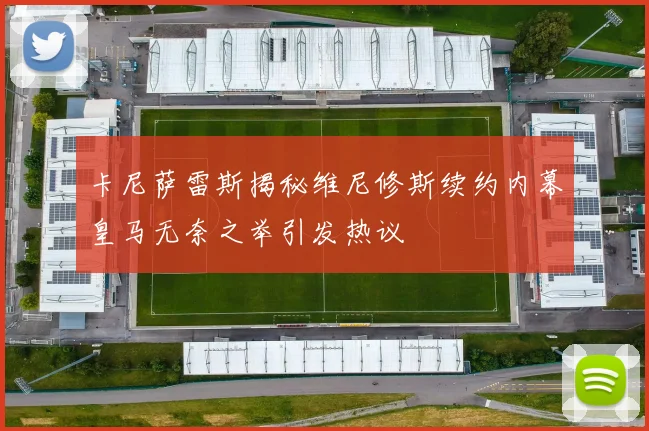 卡尼萨雷斯揭秘维尼修斯续约内幕皇马无奈之举引发热议