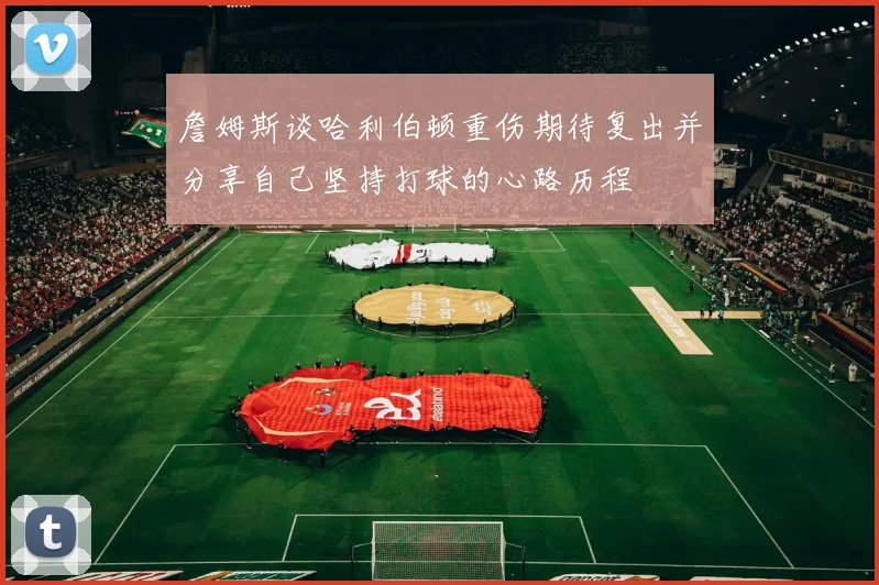 詹姆斯谈哈利伯顿重伤期待复出并分享自己坚持打球的心路历程