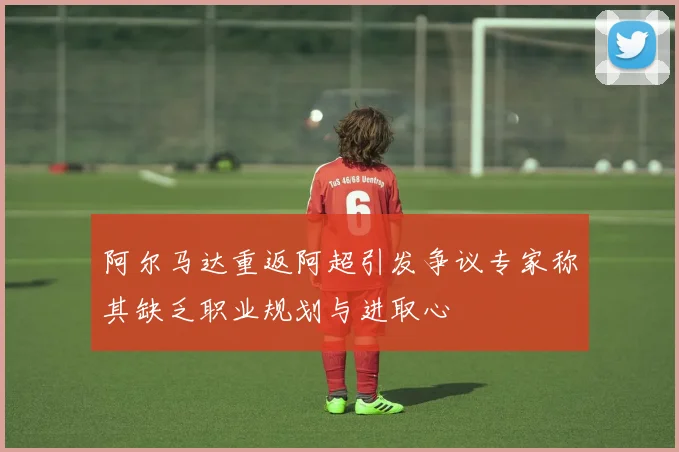 阿尔马达重返阿超引发争议专家称其缺乏职业规划与进取心